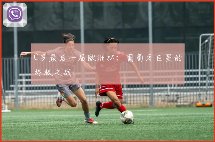C罗最后一届欧洲杯：葡萄牙巨星的终极之战