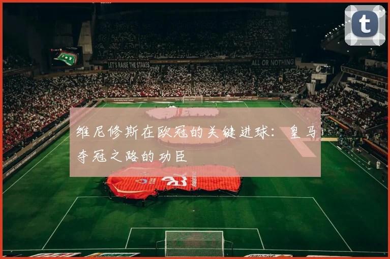 维尼修斯在欧冠的关键进球：皇马夺冠之路的功臣