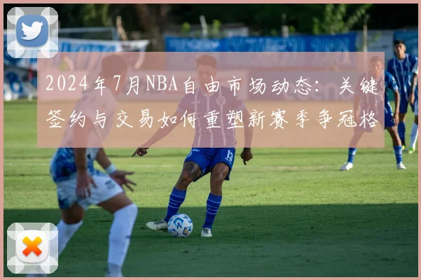 2024年7月NBA自由市场动态：关键签约与交易如何重塑新赛季争冠格局？