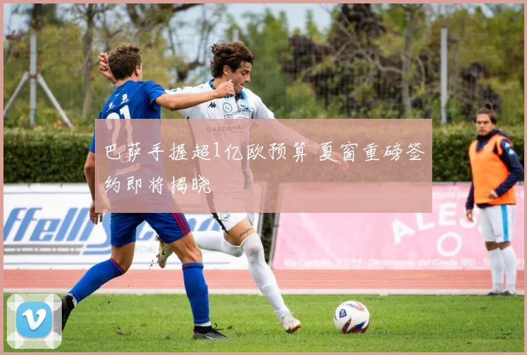 巴萨手握超1亿欧预算 夏窗重磅签约即将揭晓