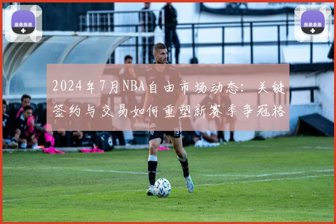 2024年7月NBA自由市场动态：关键签约与交易如何重塑新赛季争冠格局？