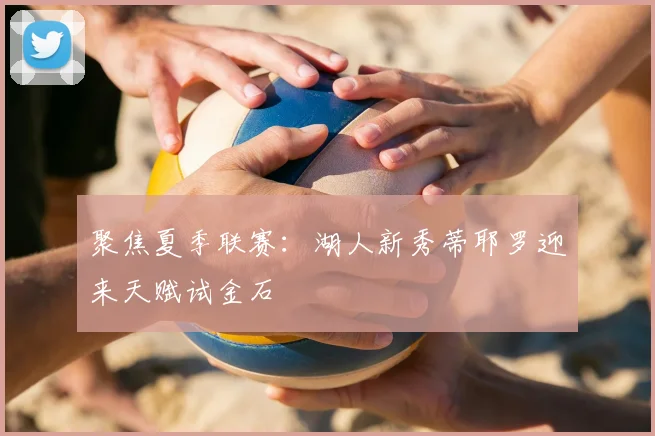 聚焦夏季联赛：湖人新秀蒂耶罗迎来天赋试金石