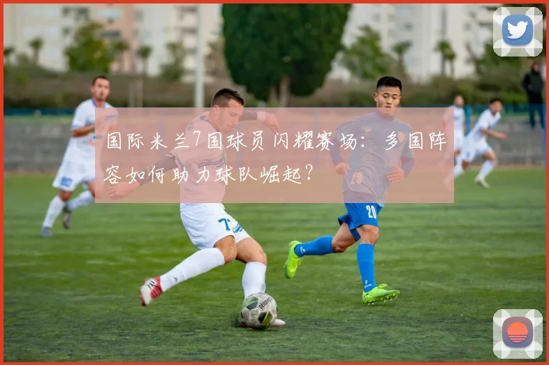 国际米兰7国球员闪耀赛场：多国阵容如何助力球队崛起？