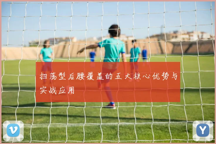 扫荡型后腰覆盖的五大核心优势与实战应用