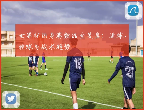 世界杯热身赛数据全复盘：进球、控球与战术趋势